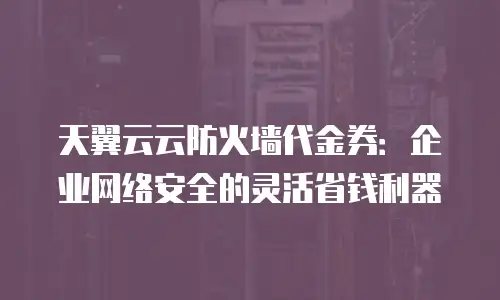 天翼云云防火墙代金券：企业网络安全的灵活省钱利器