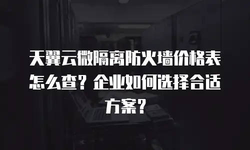天翼云微隔离防火墙价格表怎么查？企业如何选择合适方案？