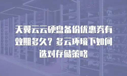 天翼云云硬盘备份优惠券有效期多久？多云环境下如何选对存储策略