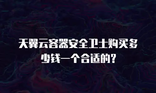 天翼云容器安全卫士购买多少钱一个合适的？