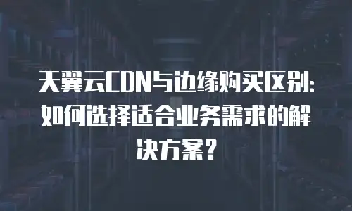 天翼云CDN与边缘购买区别：如何选择适合业务需求的解决方案？