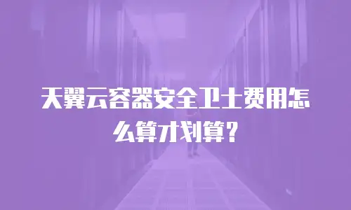 天翼云容器安全卫士费用怎么算才划算？