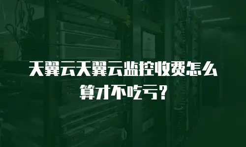 天翼云天翼云监控收费怎么算才不吃亏？