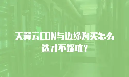 天翼云CDN与边缘购买怎么选才不踩坑？