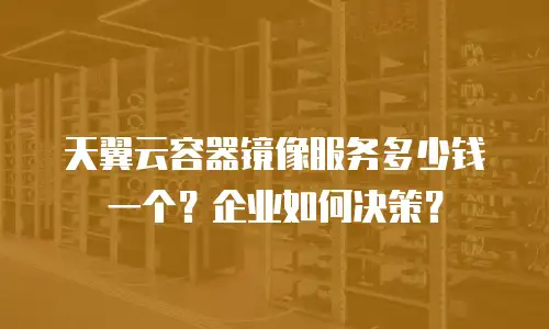 天翼云容器镜像服务多少钱一个？企业如何决策？