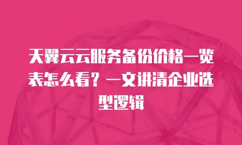 天翼云云服务备份价格一览表怎么看？一文讲清企业选型逻辑