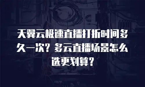 天翼云极速直播打折时间多久一次？多云直播场景怎么选更划算？