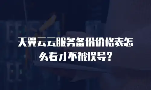 天翼云云服务备份价格表怎么看才不被误导？