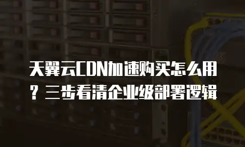 天翼云CDN加速购买怎么用？三步看清企业级部署逻辑