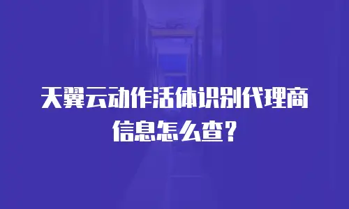 天翼云动作活体识别代理商信息怎么查？