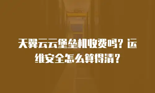天翼云云堡垒机收费吗？运维安全怎么算得清？
