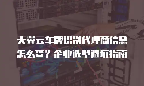 天翼云车牌识别代理商信息怎么查？企业选型避坑指南