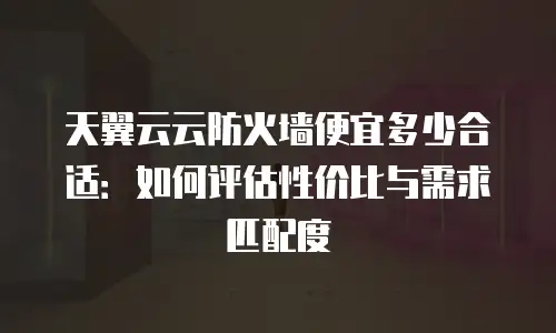 天翼云云防火墙便宜多少合适：如何评估性价比与需求匹配度