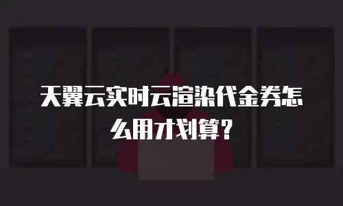 天翼云实时云渲染代金券怎么用才划算？