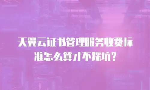 天翼云证书管理服务收费标准怎么算才不踩坑？