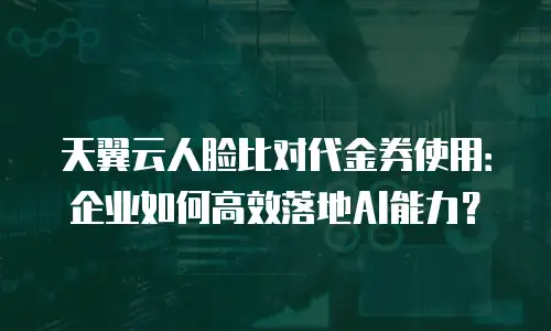 天翼云人脸比对代金券使用：企业如何高效落地AI能力？