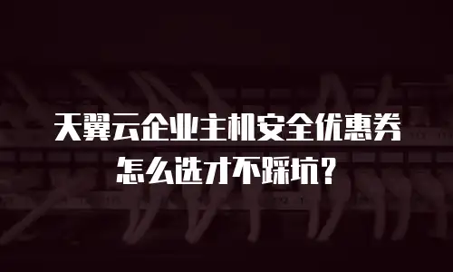 天翼云企业主机安全优惠券怎么选才不踩坑？