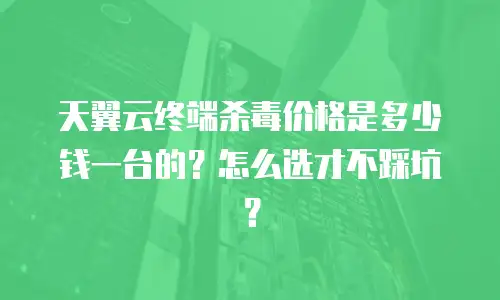 天翼云终端杀毒价格是多少钱一台的？怎么选才不踩坑？