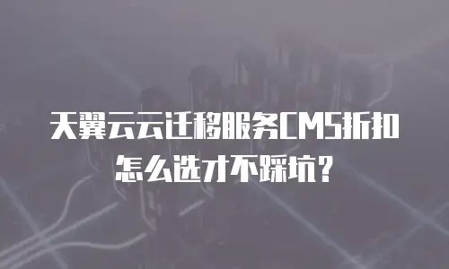 天翼云云迁移服务CMS折扣怎么选才不踩坑？
