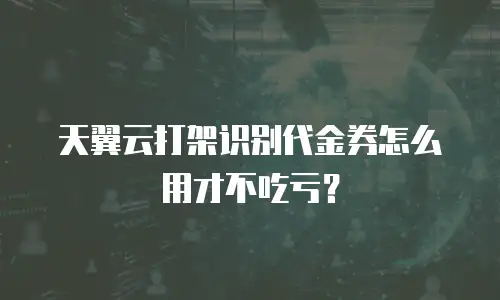 天翼云打架识别代金券怎么用才不吃亏？