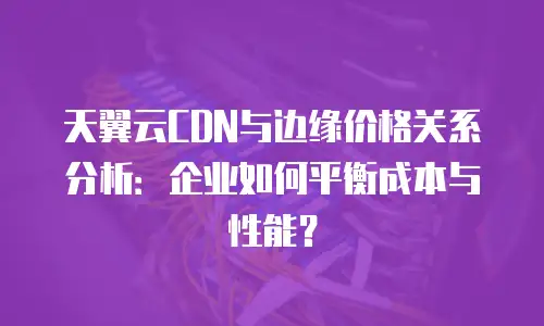 天翼云CDN与边缘价格关系分析：企业如何平衡成本与性能？