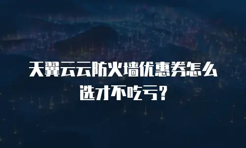 天翼云云防火墙优惠券怎么选才不吃亏？