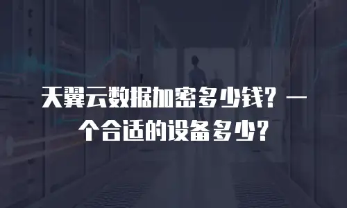天翼云数据加密多少钱？一个合适的设备多少？