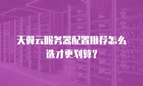 天翼云服务器配置推荐怎么选才更划算？