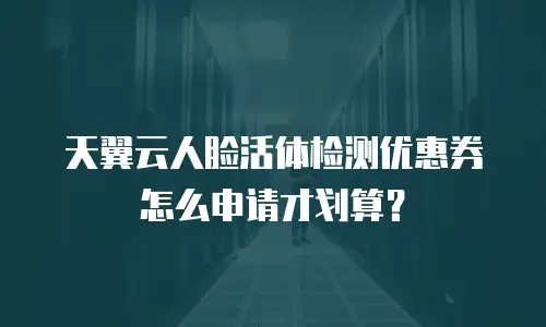 天翼云人脸活体检测优惠券怎么申请才划算？