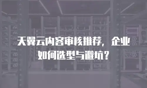 天翼云内容审核推荐，企业如何选型与避坑？