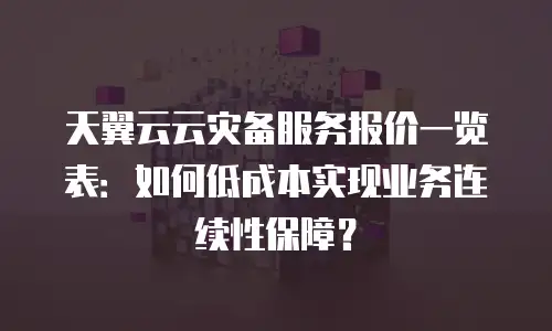 天翼云云灾备服务报价一览表：如何低成本实现业务连续性保障？