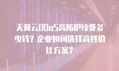 天翼云DDoS高防IP续费多少钱？企业如何选择高性价比方案？