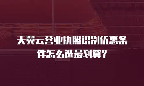 天翼云营业执照识别优惠条件怎么选最划算？