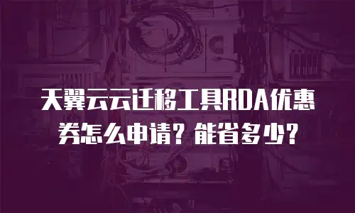 天翼云云迁移工具RDA优惠券怎么申请？能省多少？