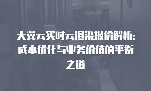 天翼云实时云渲染报价解析：成本优化与业务价值的平衡之道