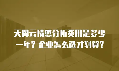 天翼云情感分析费用是多少一年？企业怎么选才划算？