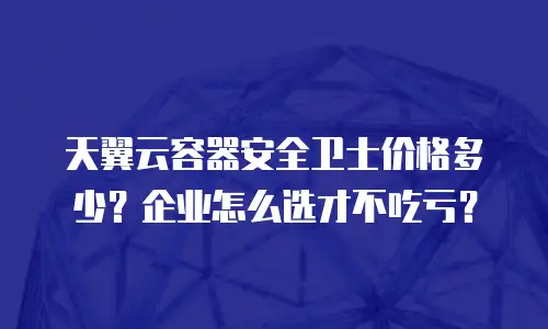 天翼云容器安全卫士价格多少？企业怎么选才不吃亏？