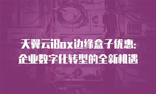 天翼云iBox边缘盒子优惠：企业数字化转型的全新机遇