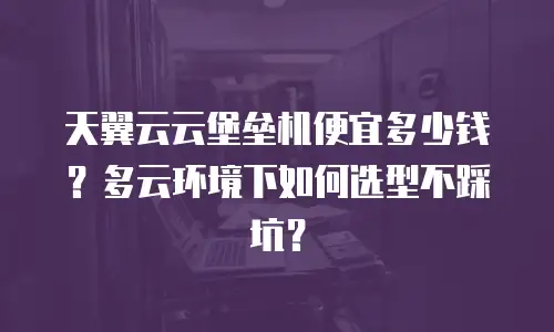 天翼云云堡垒机便宜多少钱？多云环境下如何选型不踩坑？