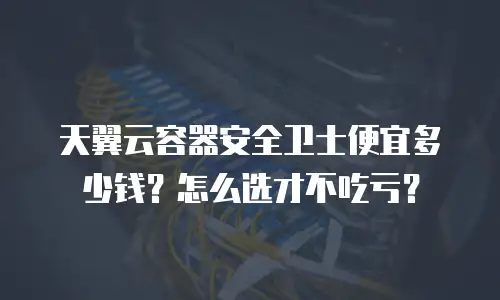 天翼云容器安全卫士便宜多少钱？怎么选才不吃亏？