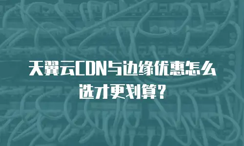 天翼云CDN与边缘优惠怎么选才更划算？