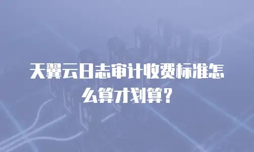 天翼云日志审计收费标准怎么算才划算？