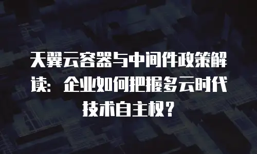 天翼云容器与中间件政策解读：企业如何把握多云时代技术自主权？