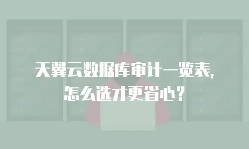天翼云数据库审计一览表，怎么选才更省心？