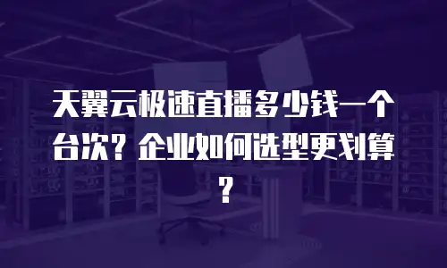 天翼云极速直播多少钱一个台次？企业如何选型更划算？