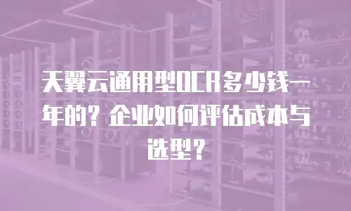 天翼云通用型OCR多少钱一年的？企业如何评估成本与选型？