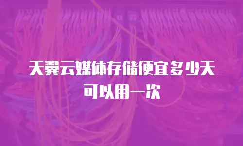 天翼云媒体存储便宜多少天可以用一次