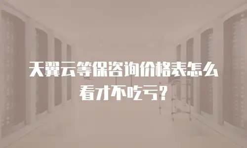 天翼云等保咨询价格表怎么看才不吃亏？
