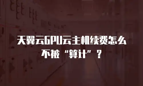 天翼云GPU云主机续费怎么不被“算计”？