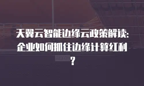 天翼云智能边缘云政策解读：企业如何抓住边缘计算红利？